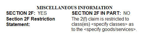 Sample of a 2F statement as viewed in the TRAM database with Section 2F marked as "YES", Section 2F in part marked as "NO", and the statement "The 2(f) claim is restricted to class(es) specify classes as to the specify goods/services." Sample of a 2F statement as viewed in the TRAM database with Section 2F marked as "YES", Section 2F in part marked as "NO", and the statement "The 2(f) claim is restricted to class(es) specify classes as to the specify goods/services."